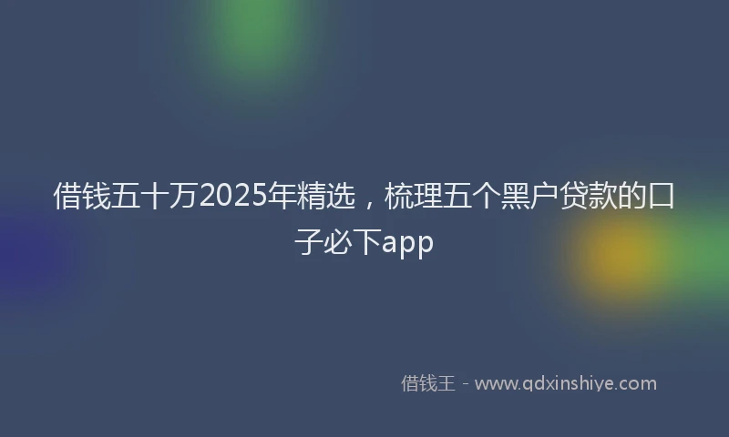 借钱五十万2025年精选，梳理五个黑户贷款的口子必下app