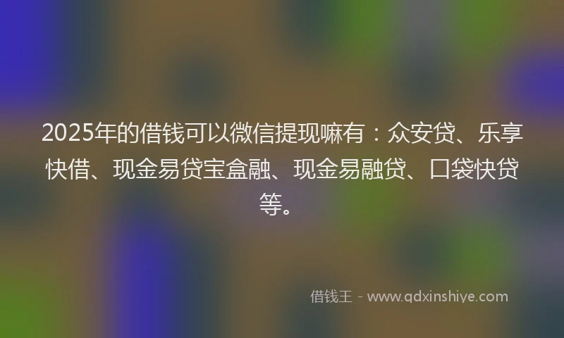 2025年的借钱可以微信提现嘛有：众安贷、乐享快借、现金易贷宝盒融、现金易融贷、口袋快贷等。