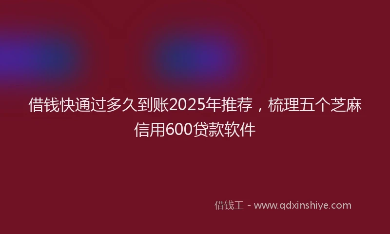 借钱快通过多久到账2025年推荐，梳理五个芝麻信用600贷款软件