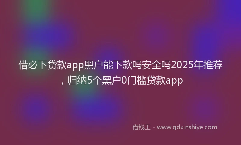 借必下贷款app黑户能下款吗安全吗2025年推荐，归纳5个黑户0门槛贷款app