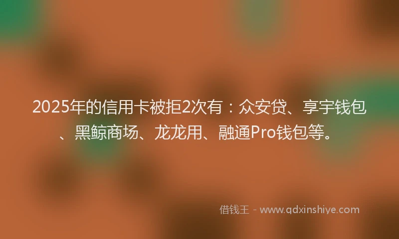 2025年的信用卡被拒2次有:众安贷、享宇钱包、黑鲸商场、龙龙用、融通Pro钱包等。
