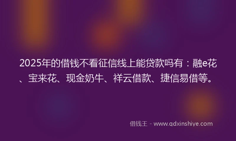 2025年的借钱不看征信线上能贷款吗有：融e花、宝来花、现金奶牛、祥云借款、捷信易借等。