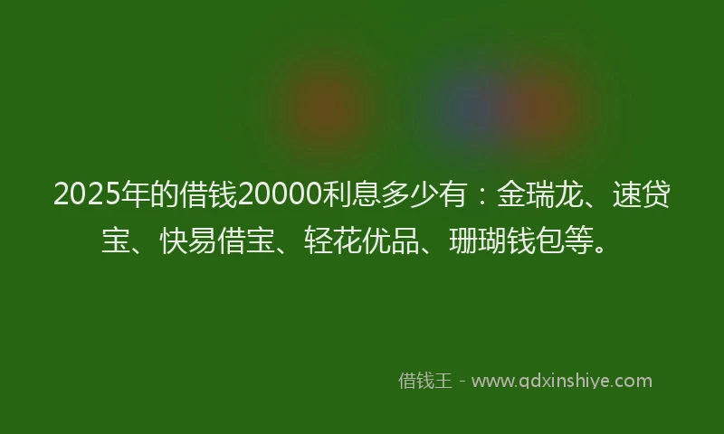 2025年的借钱20000利息多少有：金瑞龙、速贷宝、快易借宝、轻花优品、珊瑚钱包等。