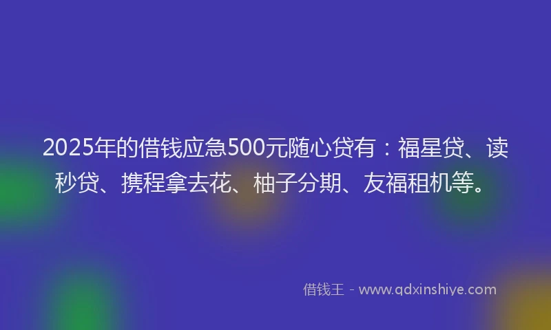 2025年的借钱应急500元随心贷有：福星贷、读秒贷、携程拿去花、柚子分期、友福租机等。