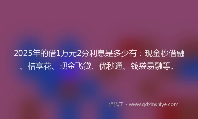 2025年的借1万元2分利息是多少有：现金秒借融、桔享花、现金飞贷、优秒通、钱袋易融等。