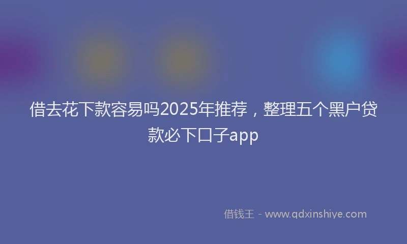 借去花下款容易吗2025年推荐，整理五个黑户贷款必下口子app