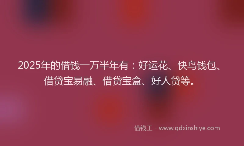 2025年的借钱一万半年有：好运花、快鸟钱包、借贷宝易融、借贷宝盒、好人贷等。