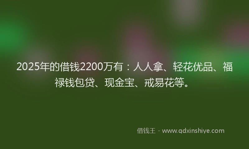 2025年的借钱2200万有：人人拿、轻花优品、福禄钱包贷、现金宝、戒易花等。
