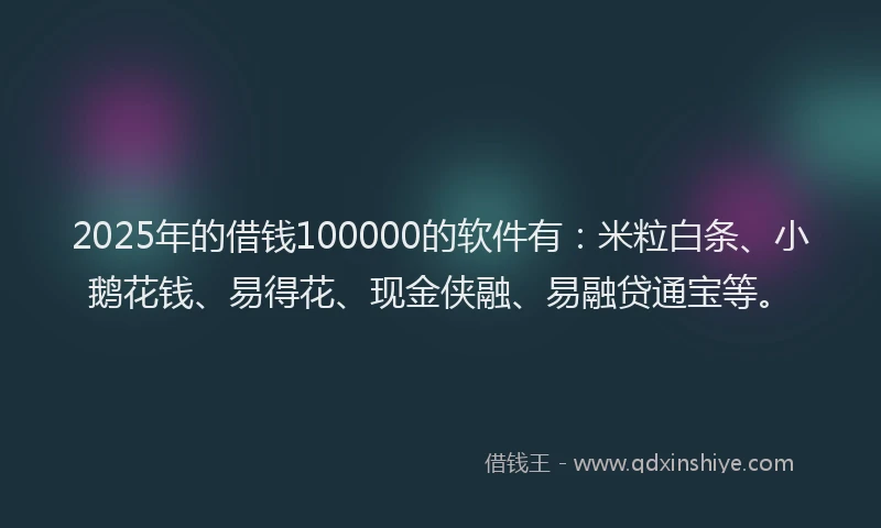 2025年的借钱100000的软件有：米粒白条、小鹅花钱、易得花、现金侠融、易融贷通宝等。