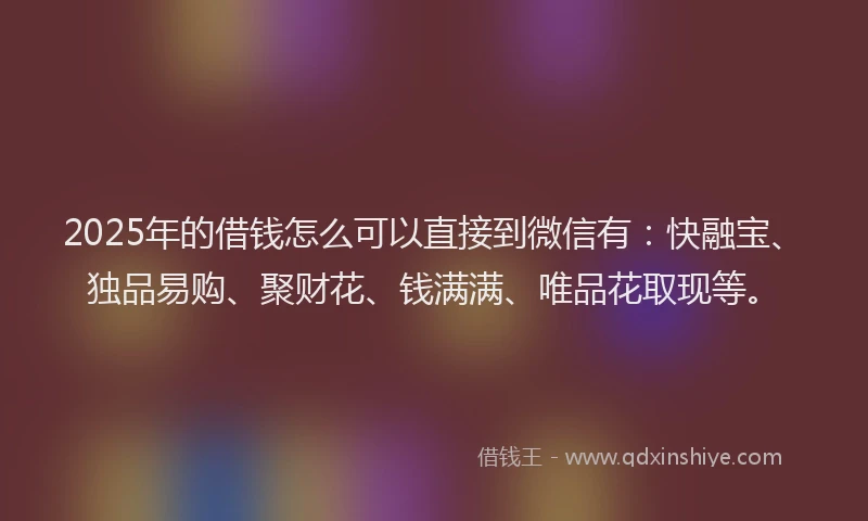 2025年的借钱怎么可以直接到微信有：快融宝、独品易购、聚财花、钱满满、唯品花取现等。