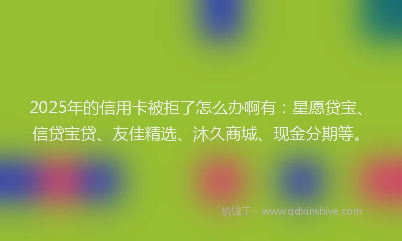 2025年的信用卡被拒了怎么办啊有：星愿贷宝、信贷宝贷、友佳精选、沐久商城、现金分期等。