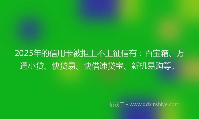 2025年的信用卡被拒上不上征信有：百宝箱、万通小贷、快贷易、快借速贷宝、新机易购等。