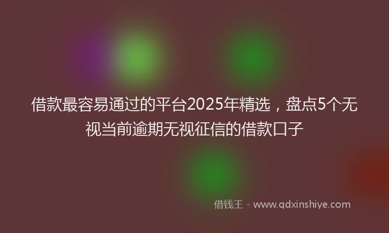 借款最容易通过的平台2025年精选,盘点5个无视当前逾期无视征信的借款口子