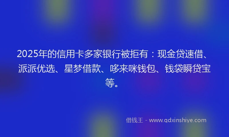 2025年的信用卡多家银行被拒有：现金贷速借、派派优选、星梦借款、哆来咪钱包、钱袋瞬贷宝等。