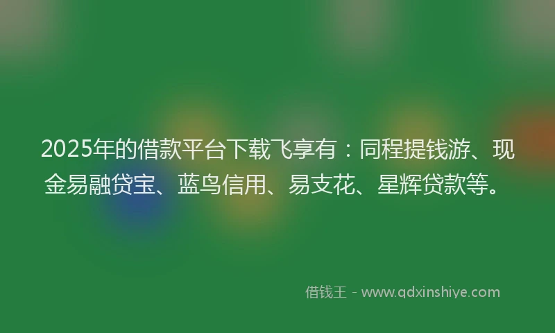 2025年的借款平台下载飞享有：同程提钱游、现金易融贷宝、蓝鸟信用、易支花、星辉贷款等。