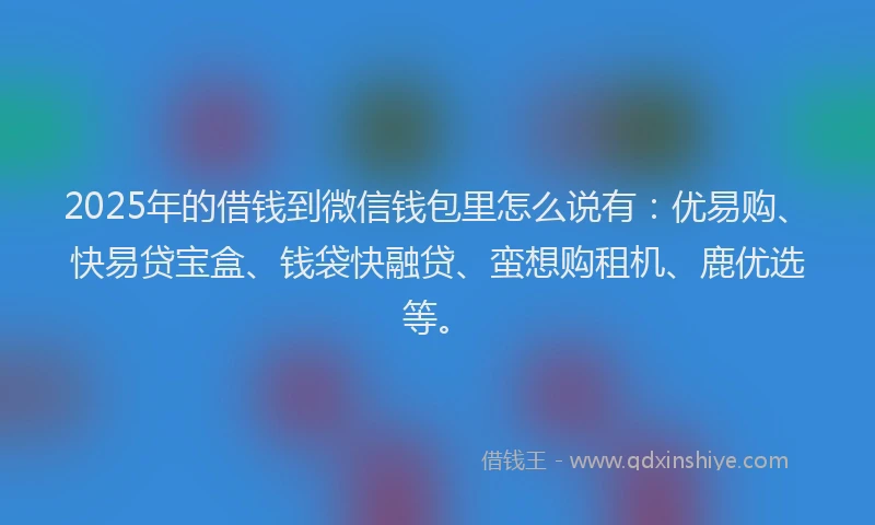 2025年的借钱到微信钱包里怎么说有：优易购、快易贷宝盒、钱袋快融贷、蛮想购租机、鹿优选等。