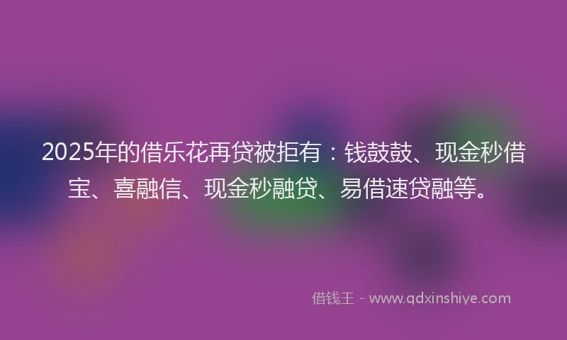 2025年的借乐花再贷被拒有：钱鼓鼓、现金秒借宝、喜融信、现金秒融贷、易借速贷融等。