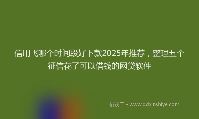 信用飞哪个时间段好下款2025年推荐，整理五个征信花了可以借钱的网贷软件