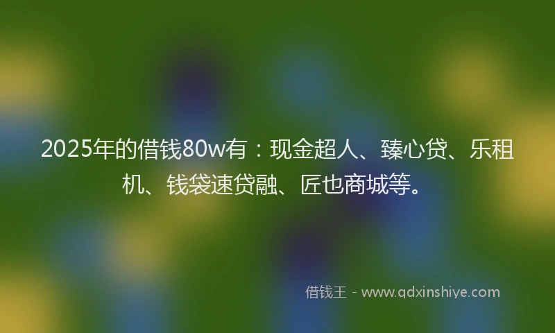 2025年的借钱80w有：现金超人、臻心贷、乐租机、钱袋速贷融、匠也商城等。