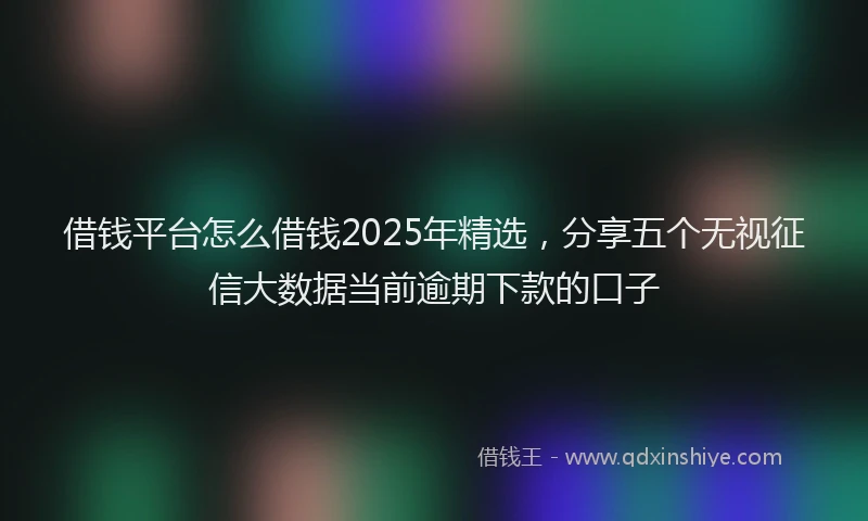 借钱平台怎么借钱2025年精选，分享五个无视征信大数据当前逾期下款的口子
