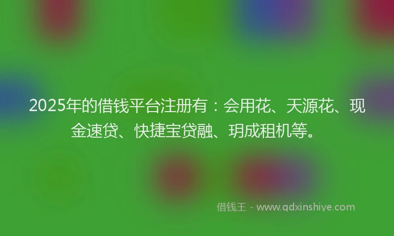 2025年的借钱平台注册有：会用花、天源花、现金速贷、快捷宝贷融、玥成租机等。