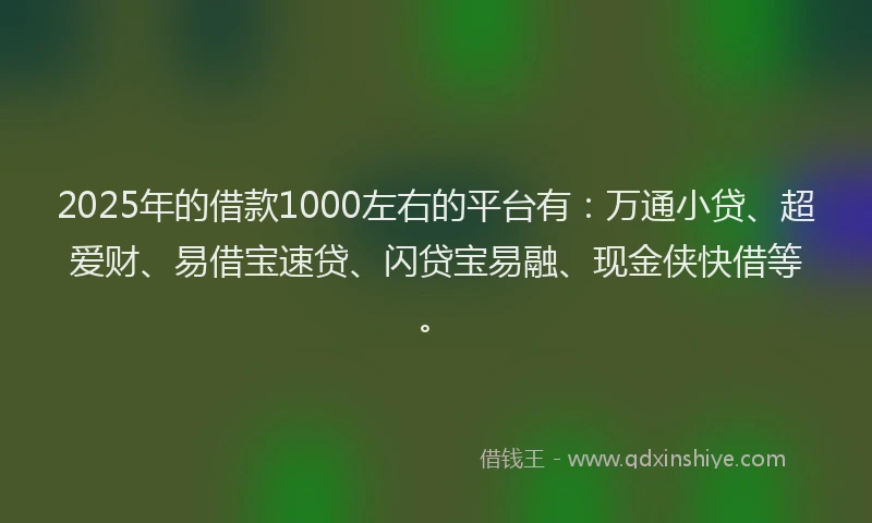 2025年的借款1000左右的平台有：万通小贷、超爱财、易借宝速贷、闪贷宝易融、现金侠快借等。