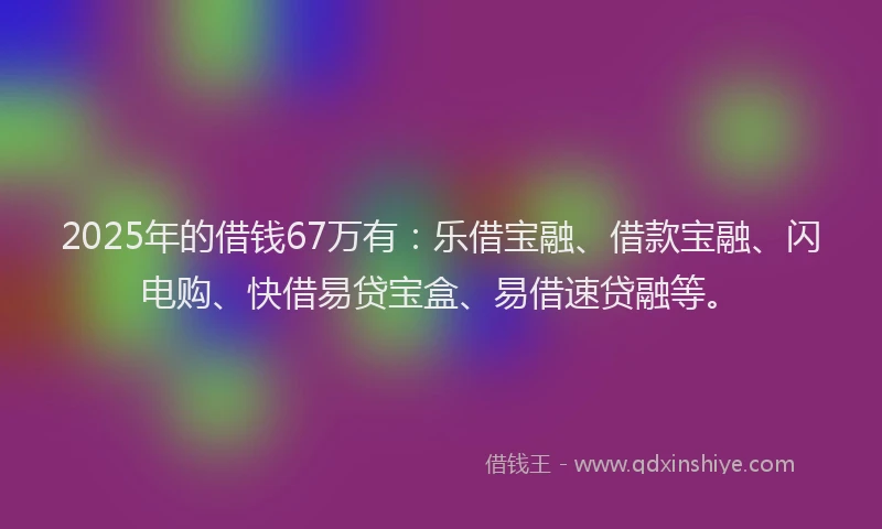 2025年的借钱67万有：乐借宝融、借款宝融、闪电购、快借易贷宝盒、易借速贷融等。