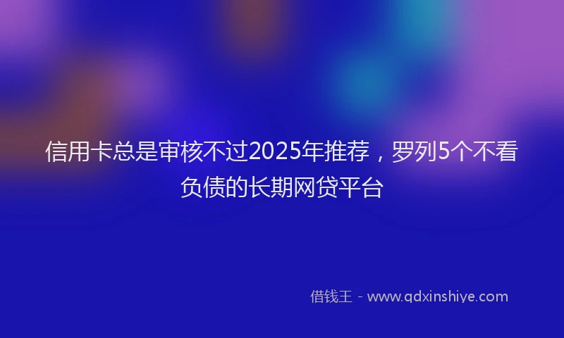 信用卡总是审核不过2025年推荐，罗列5个不看负债的长期网贷平台