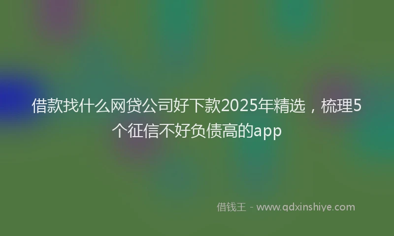 借款找什么网贷公司好下款2025年精选,梳理5个征信不好负债高的app