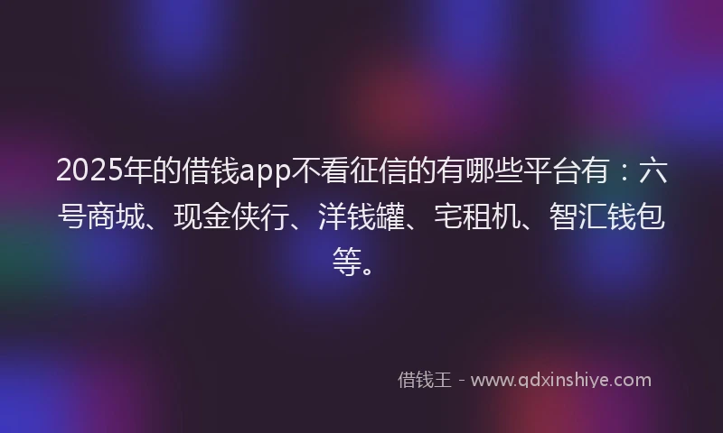 2025年的借钱app不看征信的有哪些平台有：六号商城、现金侠行、洋钱罐、宅租机、智汇钱包等。