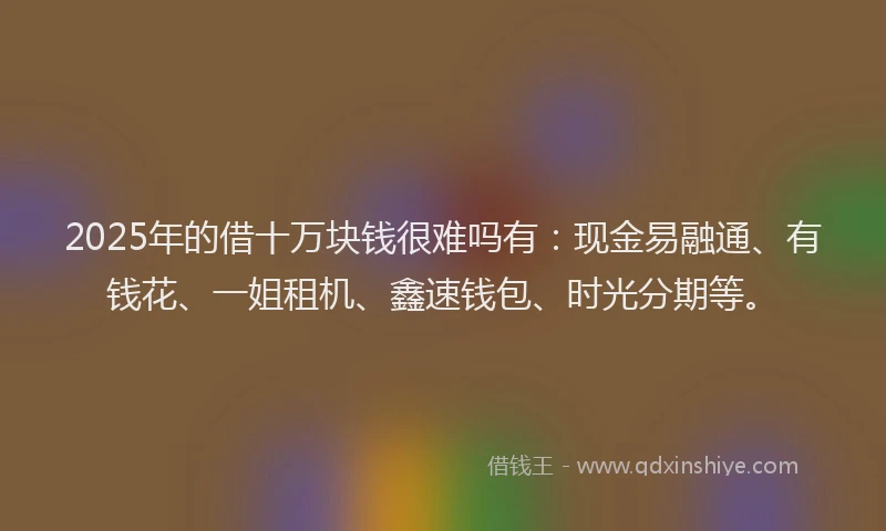 2025年的借十万块钱很难吗有：现金易融通、有钱花、一姐租机、鑫速钱包、时光分期等。