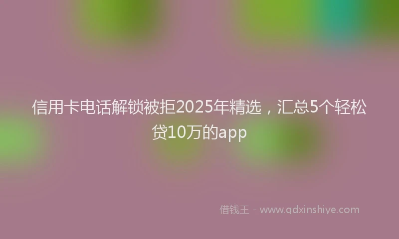 信用卡电话解锁被拒2025年精选，汇总5个轻松贷10万的app