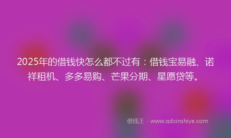 2025年的借钱快怎么都不过有：借钱宝易融、诺祥租机、多多易购、芒果分期、星愿贷等。