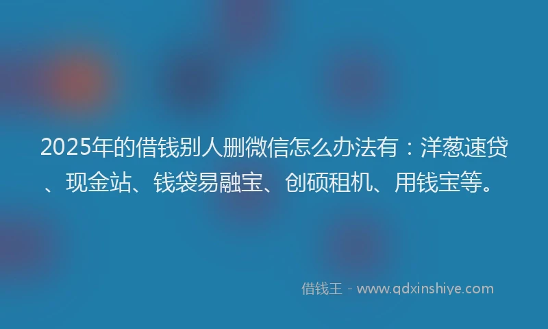 2025年的借钱别人删微信怎么办法有：洋葱速贷、现金站、钱袋易融宝、创硕租机、用钱宝等。
