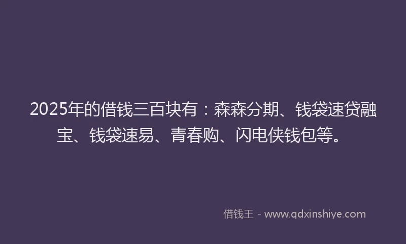 2025年的借钱三百块有：森森分期、钱袋速贷融宝、钱袋速易、青春购、闪电侠钱包等。