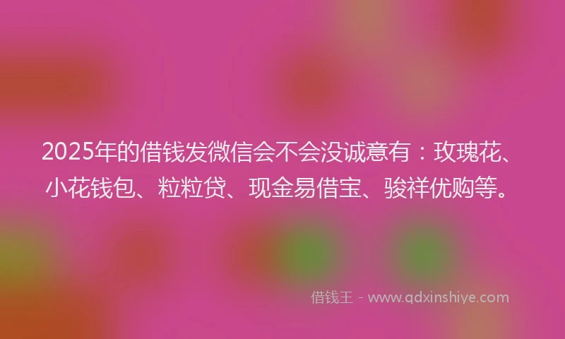 2025年的借钱发微信会不会没诚意有：玫瑰花、小花钱包、粒粒贷、现金易借宝、骏祥优购等。