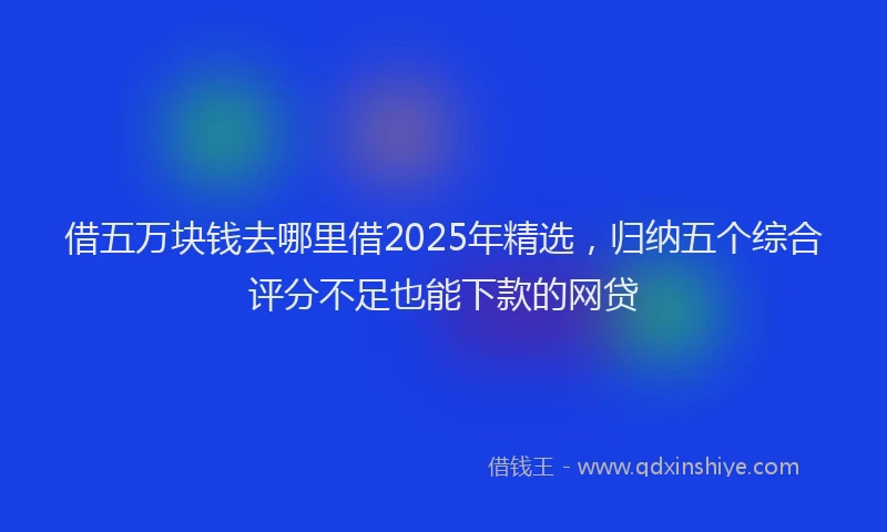 借五万块钱去哪里借2025年精选，归纳五个综合评分不足也能下款的网贷