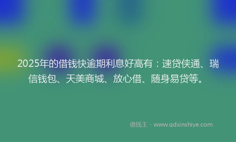 2025年的借钱快逾期利息好高有：速贷侠通、瑞信钱包、天美商城、放心借、随身易贷等。