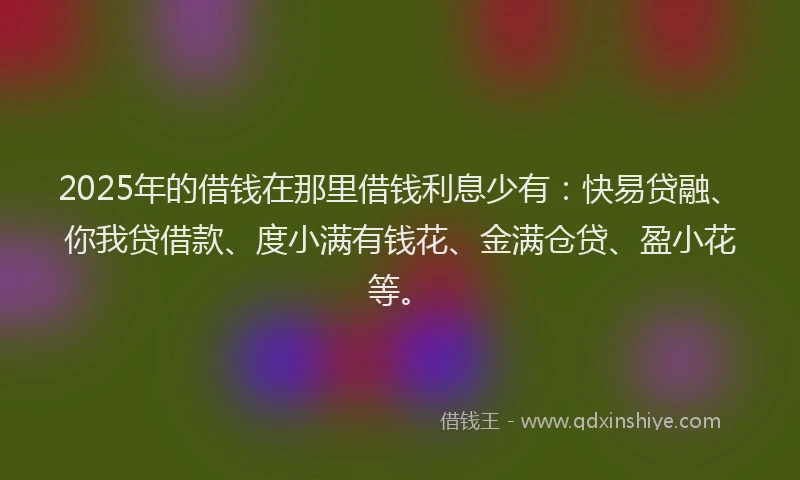2025年的借钱在那里借钱利息少有：快易贷融、你我贷借款、度小满有钱花、金满仓贷、盈小花等。