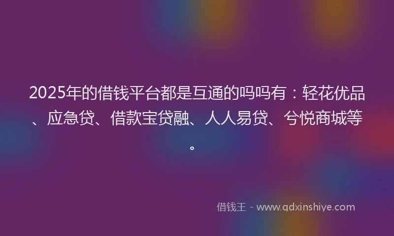 2025年的借钱平台都是互通的吗吗有：轻花优品、应急贷、借款宝贷融、人人易贷、兮悦商城等。