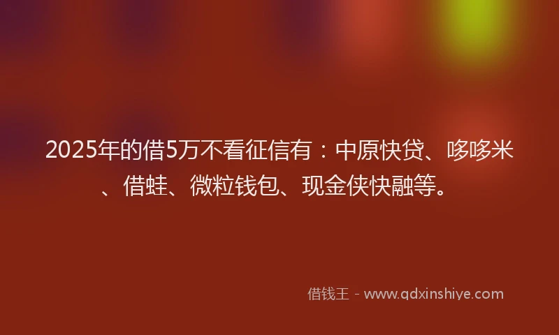 2025年的借5万不看征信有：中原快贷、哆哆米、借蛙、微粒钱包、现金侠快融等。