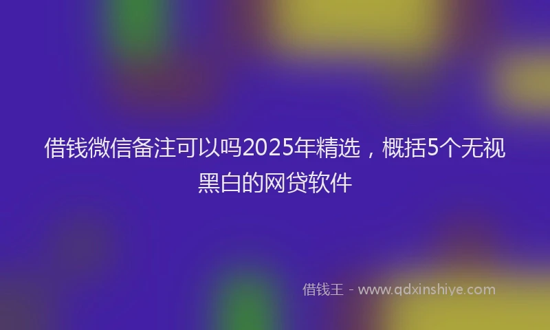 借钱微信备注可以吗2025年精选,概括5个无视黑白的网贷软件