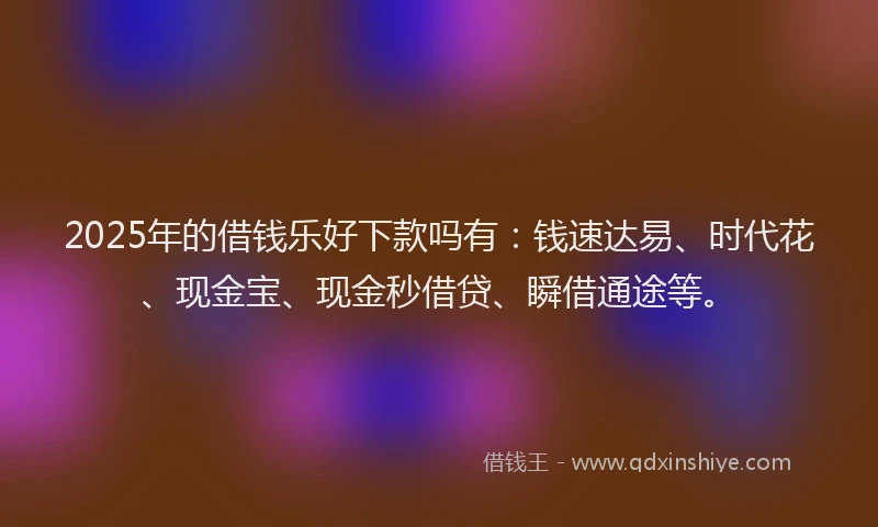 2025年的借钱乐好下款吗有：钱速达易、时代花、现金宝、现金秒借贷、瞬借通途等。
