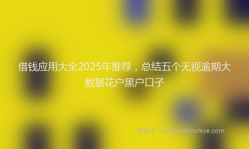 借钱应用大全2025年推荐，总结五个无视逾期大数据花户黑户口子