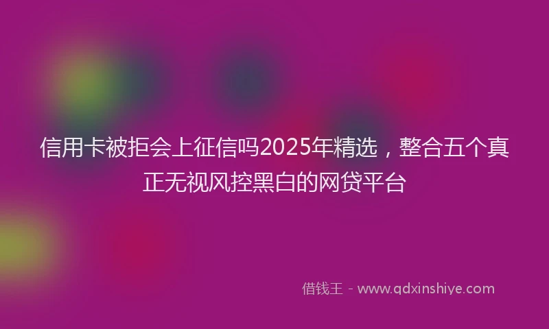信用卡被拒会上征信吗2025年精选，整合五个真正无视风控黑白的网贷平台