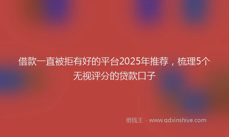 借款一直被拒有好的平台2025年推荐，梳理5个无视评分的贷款口子