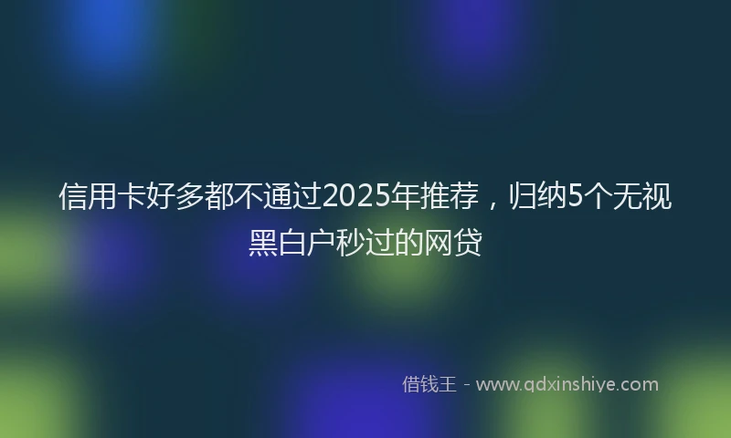 信用卡好多都不通过2025年推荐，归纳5个无视黑白户秒过的网贷