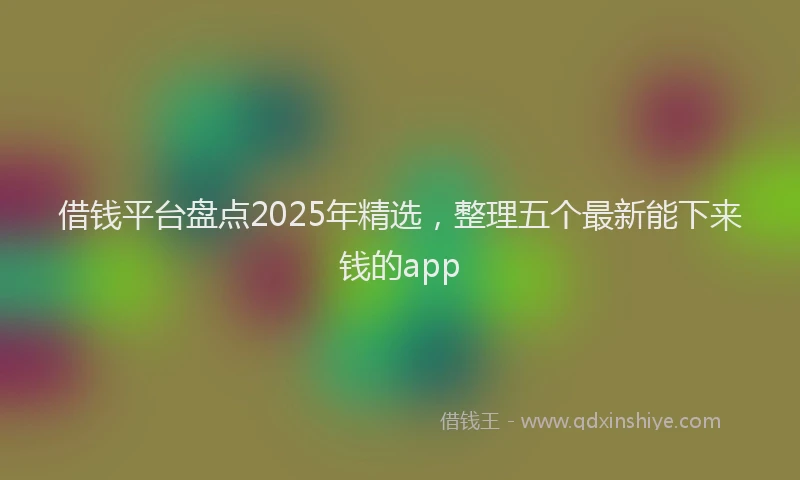 借钱平台盘点2025年精选，整理五个最新能下来钱的app