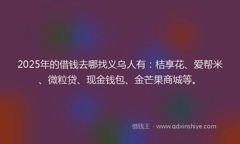2025年的借钱去哪找义乌人有：桔享花、爱帮米、微粒贷、现金钱包、金芒果商城等。