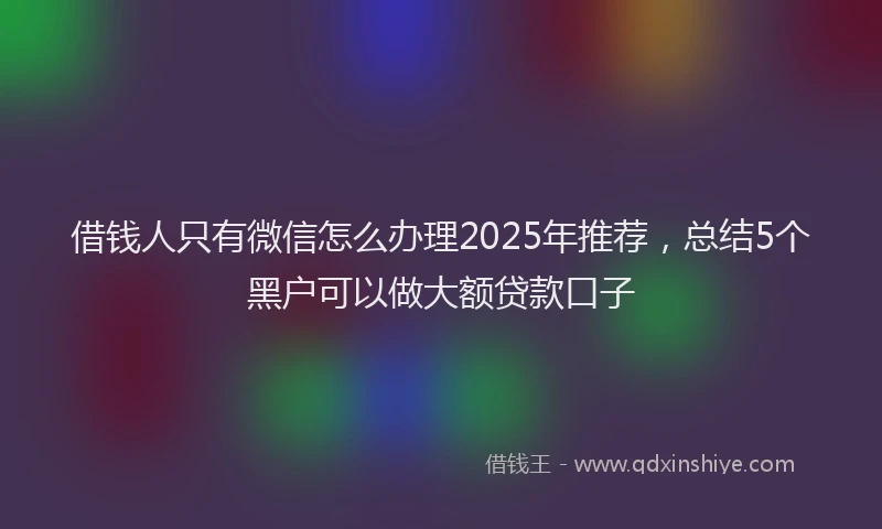 借钱人只有微信怎么办理2025年推荐，总结5个黑户可以做大额贷款口子